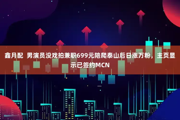 鑫月配  男演员没戏拍兼职699元陪爬泰山后日涨万粉，主页显示已签约MCN