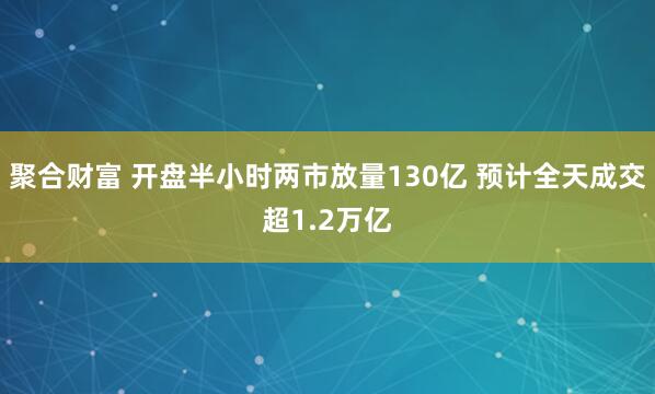 聚合财富 开盘半小时两市放量130亿 预计全天成交超1.2万亿