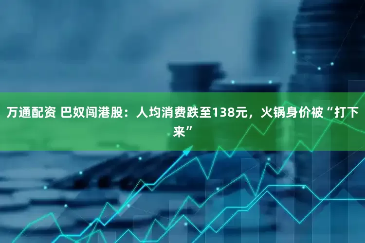 万通配资 巴奴闯港股：人均消费跌至138元，火锅身价被“打下来”