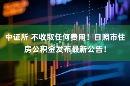 中证所 不收取任何费用！日照市住房公积金发布最新公告！