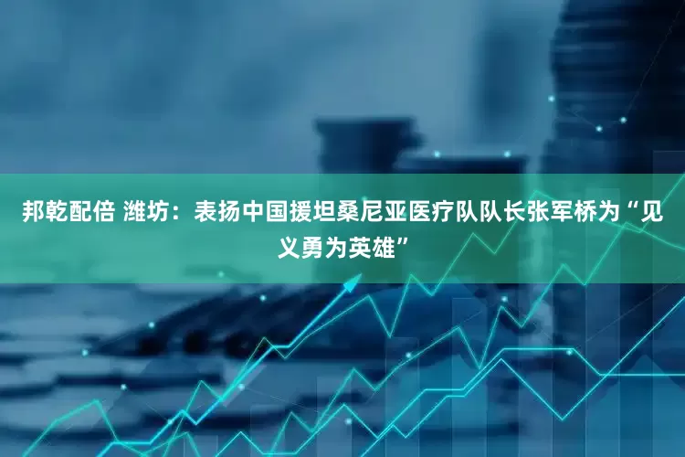 邦乾配倍 潍坊：表扬中国援坦桑尼亚医疗队队长张军桥为“见义勇为英雄”