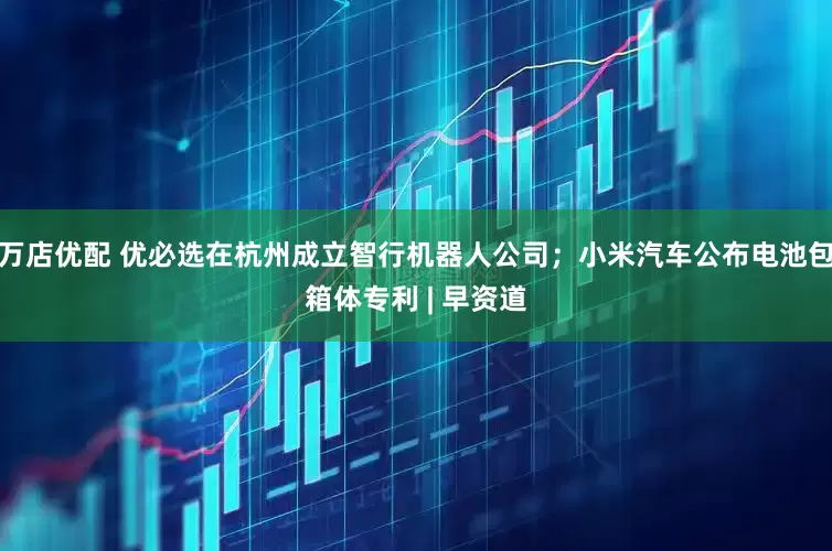 万店优配 优必选在杭州成立智行机器人公司；小米汽车公布电池包箱体专利 | 早资道