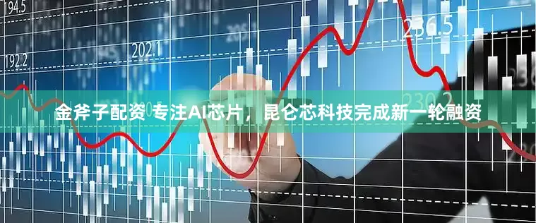 金斧子配资 专注AI芯片，昆仑芯科技完成新一轮融资