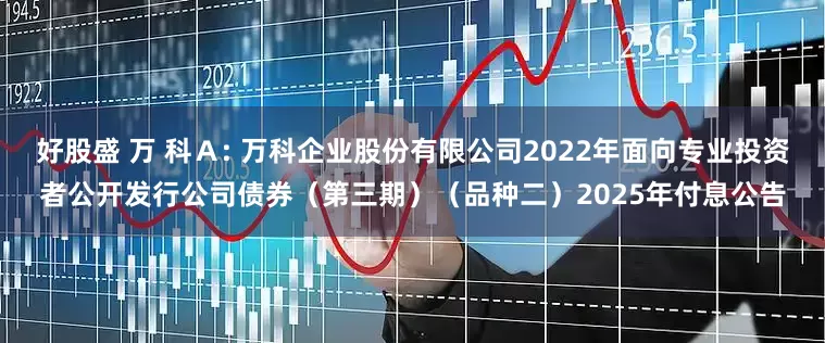 好股盛 万 科A: 万科企业股份有限公司2022年面向专业投资者公开发行公司债券(第三期)(品种二)2025年付息公告