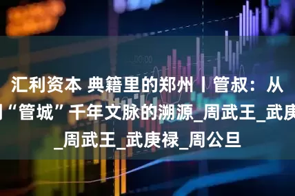 汇利资本 典籍里的郑州丨管叔：从西周风云到“管城”千年文脉的溯源_周武王_武庚禄_周公旦