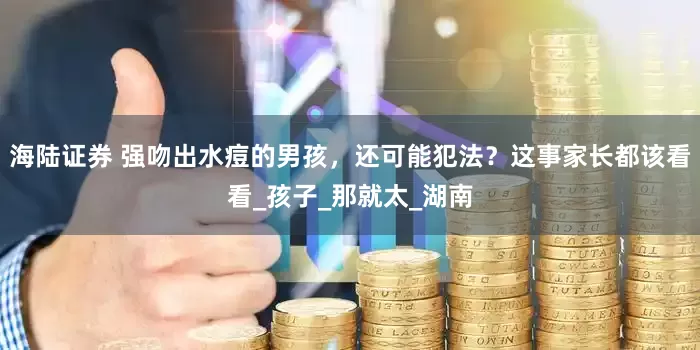 海陆证券 强吻出水痘的男孩，还可能犯法？这事家长都该看看_孩子_那就太_湖南