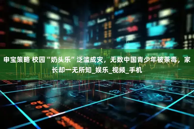 申宝策略 校园“奶头乐”泛滥成灾，无数中国青少年被荼毒，家长却一无所知_娱乐_视频_手机