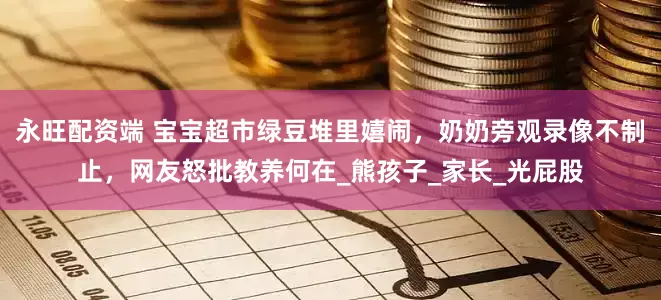 永旺配资端 宝宝超市绿豆堆里嬉闹，奶奶旁观录像不制止，网友怒批教养何在_熊孩子_家长_光屁股