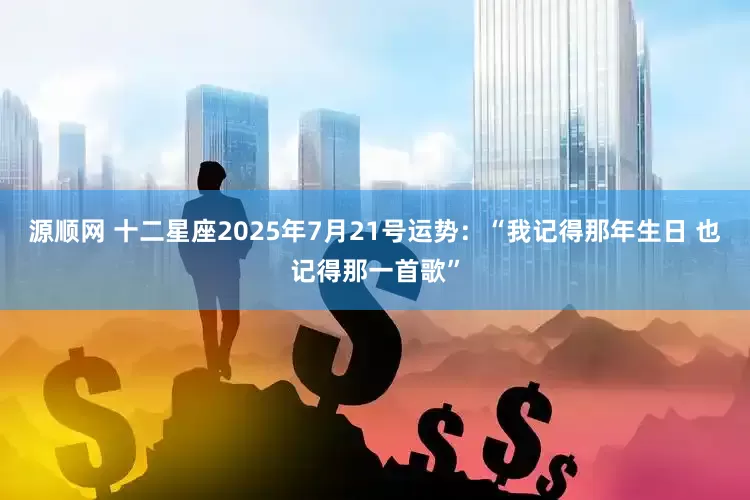 源顺网 十二星座2025年7月21号运势：“我记得那年生日 也记得那一首歌”