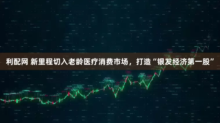 利配网 新里程切入老龄医疗消费市场，打造“银发经济第一股”