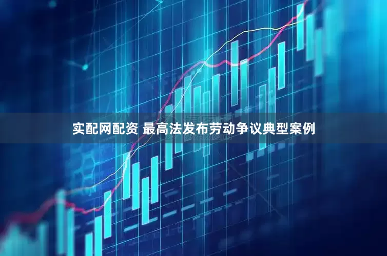 实配网配资 最高法发布劳动争议典型案例