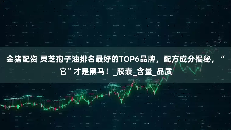 金猪配资 灵芝孢子油排名最好的TOP6品牌，配方成分揭秘，“它”才是黑马！_胶囊_含量_品质