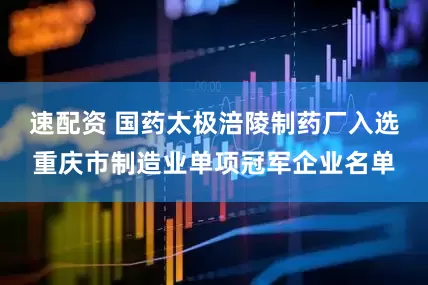 速配资 国药太极涪陵制药厂入选重庆市制造业单项冠军企业名单