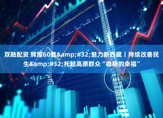 双融配资 辉煌60载&#32;魅力新西藏丨持续改善民生&#32;托起高原群众“稳稳的幸福”