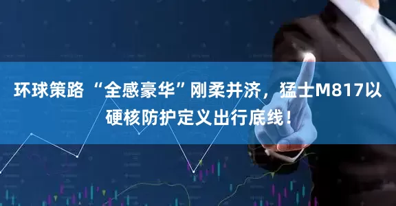 环球策路 “全感豪华”刚柔并济，猛士M817以硬核防护定义出行底线！