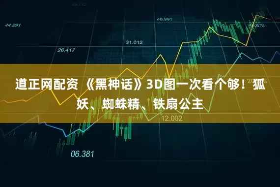 道正网配资 《黑神话》3D图一次看个够！狐妖、蜘蛛精、铁扇公主