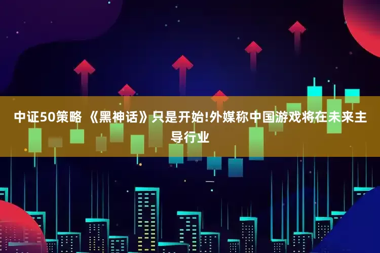 中证50策略 《黑神话》只是开始!外媒称中国游戏将在未来主导行业