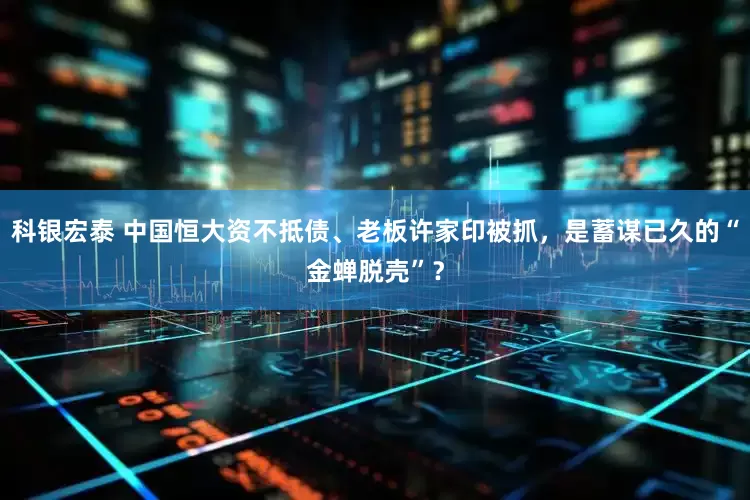 科银宏泰 中国恒大资不抵债、老板许家印被抓，是蓄谋已久的“金蝉脱壳”？