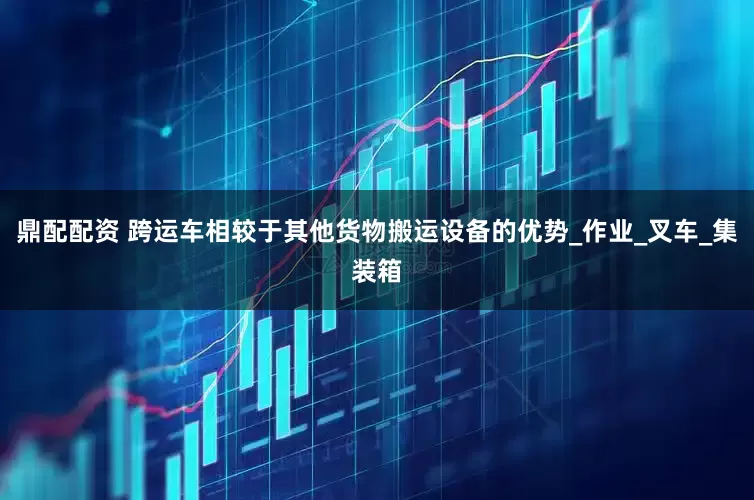 鼎配配资 跨运车相较于其他货物搬运设备的优势_作业_叉车_集装箱