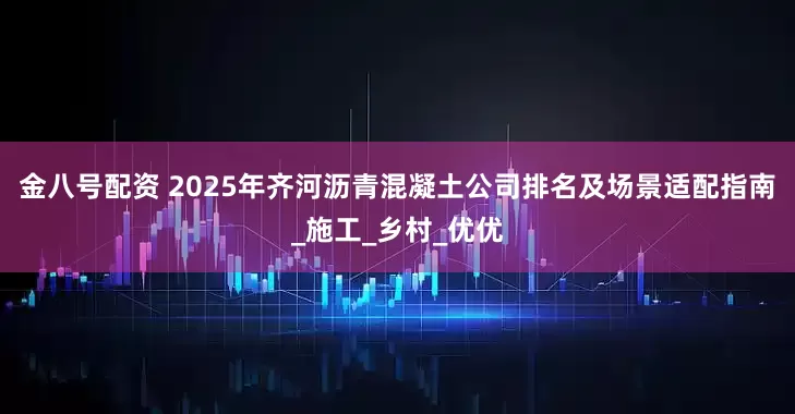 金八号配资 2025年齐河沥青混凝土公司排名及场景适配指南_施工_乡村_优优