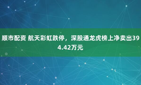 顺市配资 航天彩虹跌停，深股通龙虎榜上净卖出394.42万元