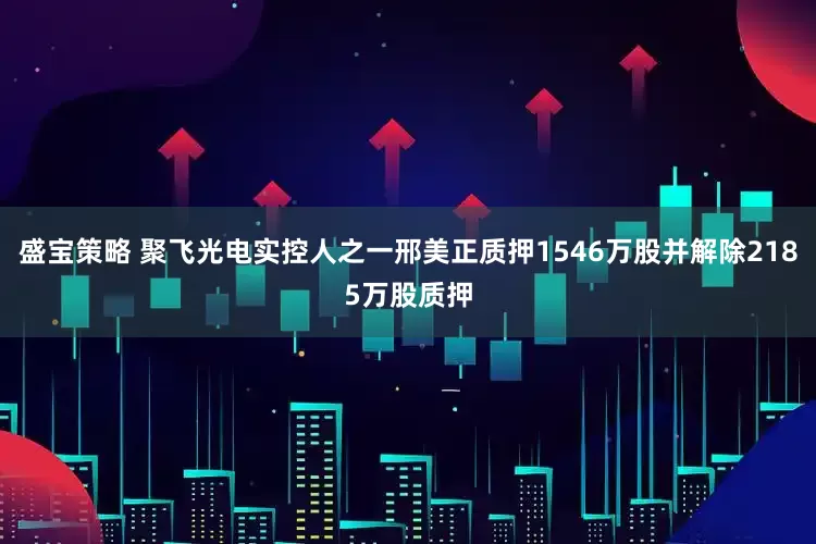 盛宝策略 聚飞光电实控人之一邢美正质押1546万股并解除2185万股质押