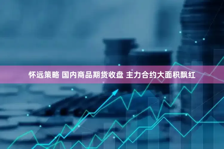 怀远策略 国内商品期货收盘 主力合约大面积飘红
