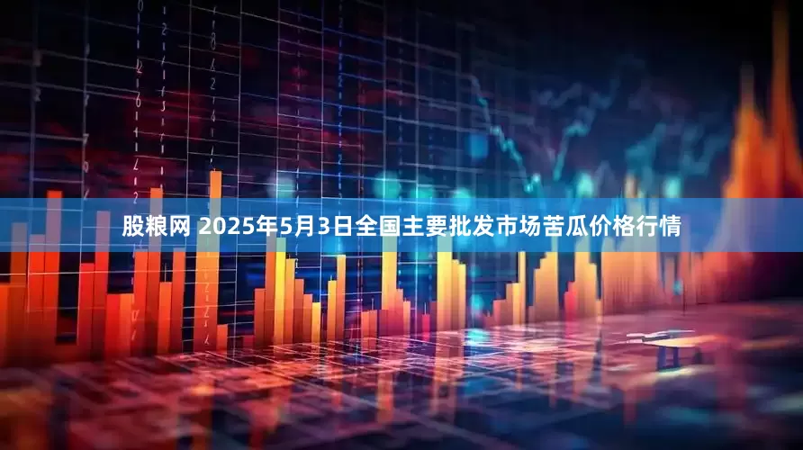 股粮网 2025年5月3日全国主要批发市场苦瓜价格行情