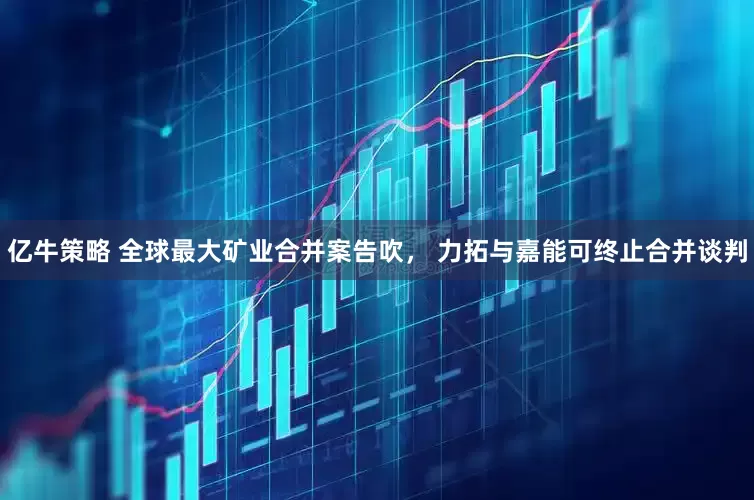 亿牛策略 全球最大矿业合并案告吹， 力拓与嘉能可终止合并谈判