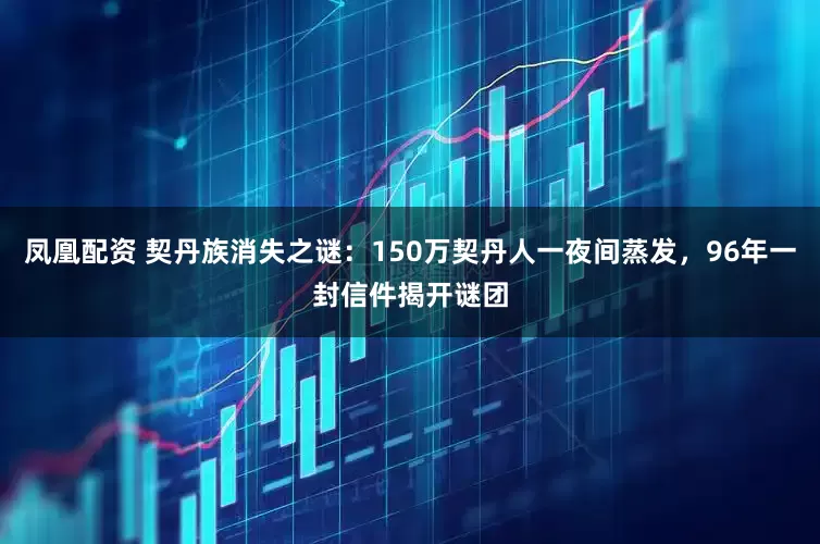 凤凰配资 契丹族消失之谜：150万契丹人一夜间蒸发，96年一封信件揭开谜团