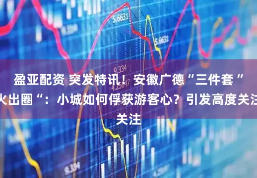 盈亚配资 突发特讯！安徽广德“三件套“火出圈“：小城如何俘获游客心？引发高度关注